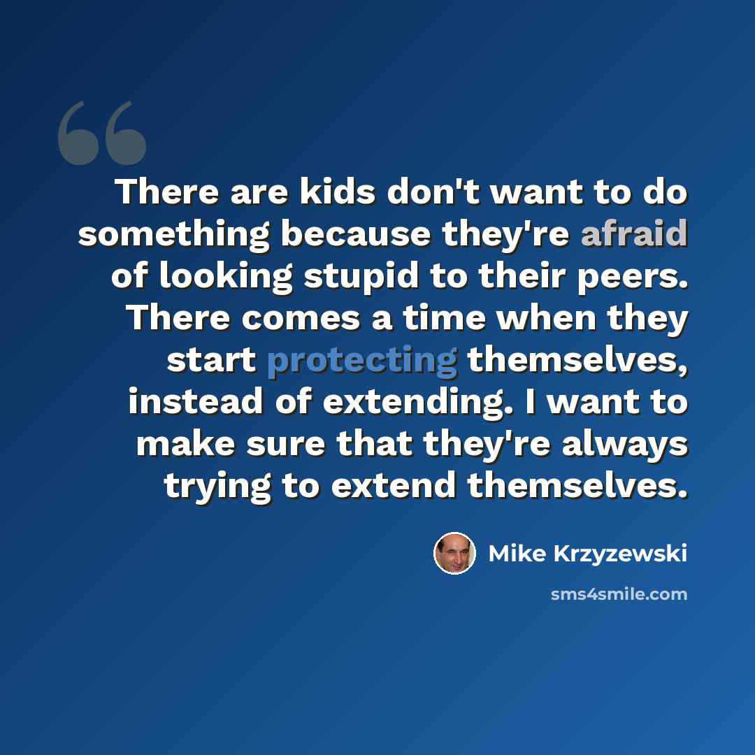 “There are kids don't want to do something because they're afraid of looking stupid to their peers. There comes a time when they start protecting themselves, instead of extending. I want to make sure that they're always trying to extend themselves.” quote by Mike Krzyzewski