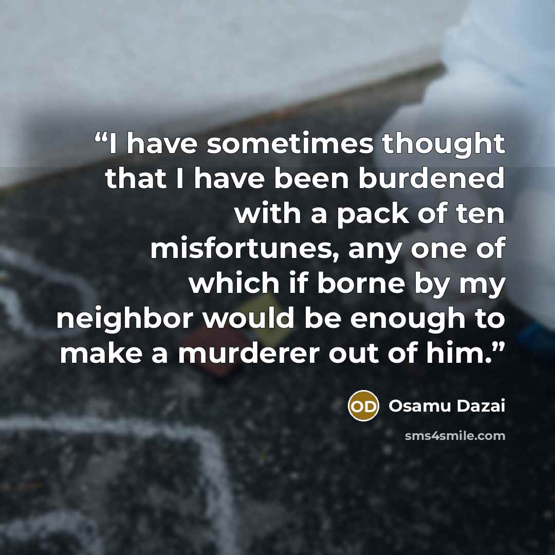 “I have sometimes thought that I have been burdened with a pack of ten misfortunes, any one of which if borne by my neighbor would be enough to make a murderer out of him.” quote by Osamu Dazai