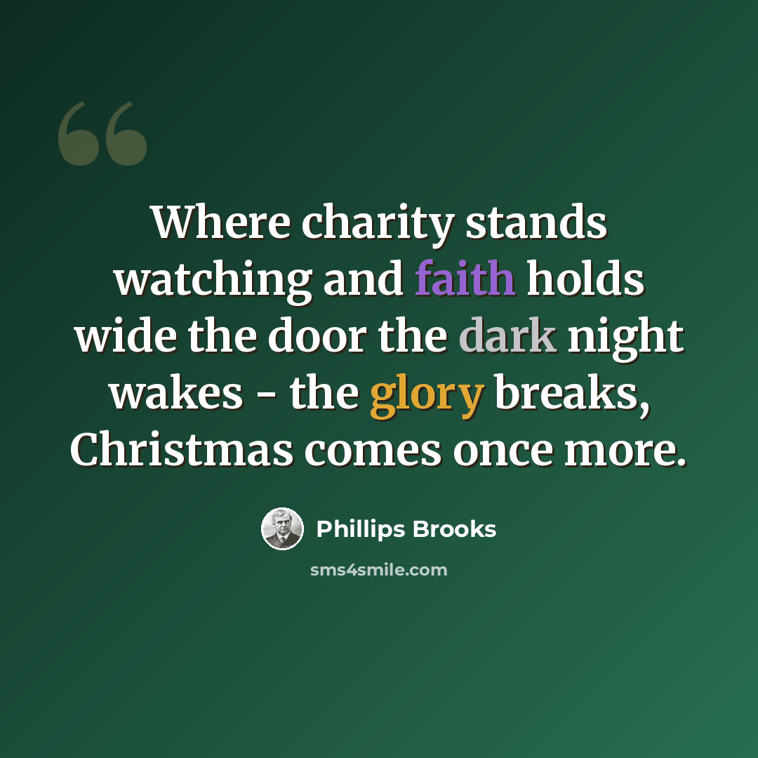 “Where charity stands watching and faith holds wide the door the dark night wakes - the glory breaks, Christmas comes once more.” quote by Phillips Brooks