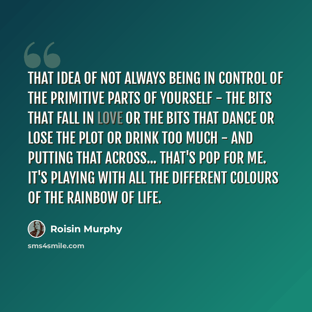 “That idea of not always being in control of the primitive parts of yourself - the bits that fall in love or the bits that dance or lose the plot or drink too much - and putting that across... that's pop for me. It's playing with all the different colours of the rainbow of life.” quote by Roisin Murphy