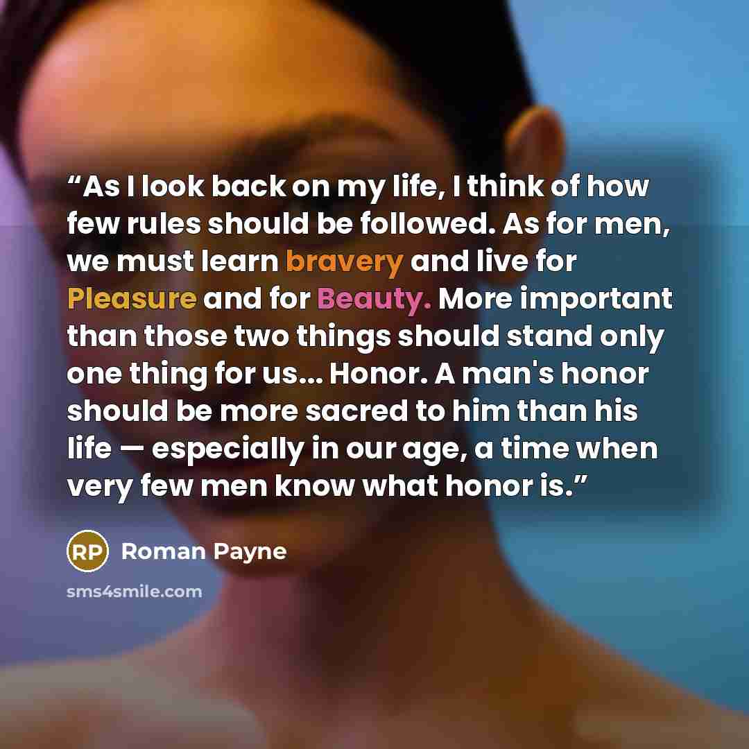 “As I look back on my life, I think of how few rules should be followed. As for men, we must learn bravery and live for Pleasure and for Beauty. More important than those two things should stand only one thing for us... Honor. A man's honor should be more sacred to him than his life — especially in…” quote by Roman Payne