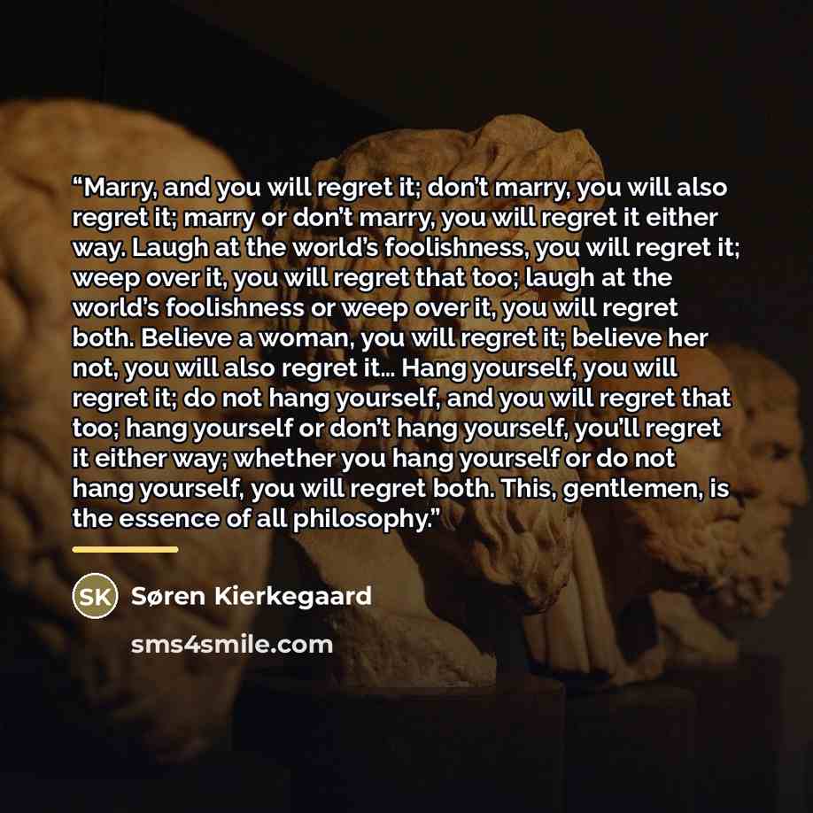 “Marry, and you will regret it; don’t marry, you will also regret it; marry or don’t marry, you will regret it either way. Laugh at the world’s foolishness, you will regret it; weep over it, you will regret that too; laugh at the world’s foolishness or weep over it, you will regret both. Believe a…” quote by Søren Kierkegaard