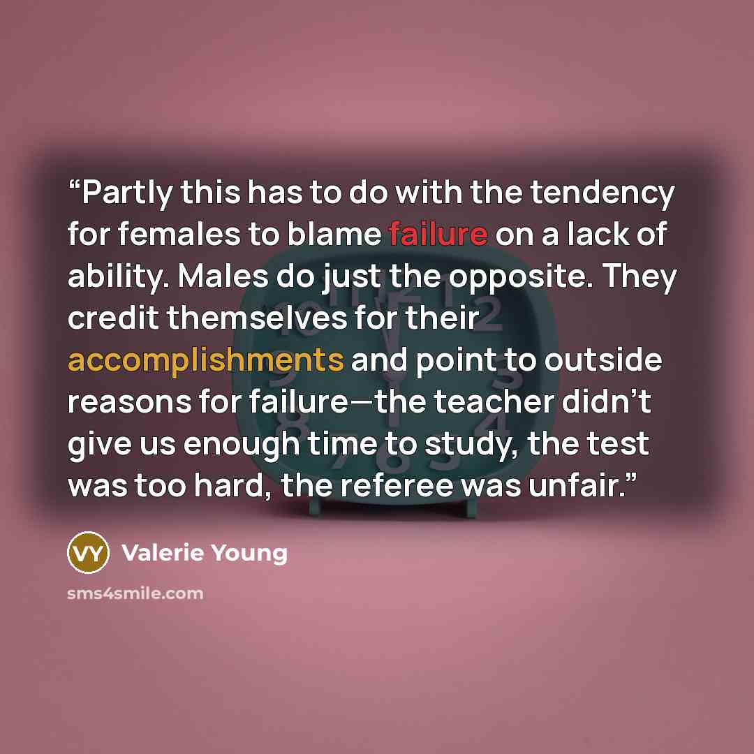 “Partly this has to do with the tendency for females to blame failure on a lack of ability. Males do just the opposite. They credit themselves for their accomplishments and point to outside reasons for failure—the teacher didn’t give us enough time to study, the test was too hard, the referee was…” quote by Valerie Young