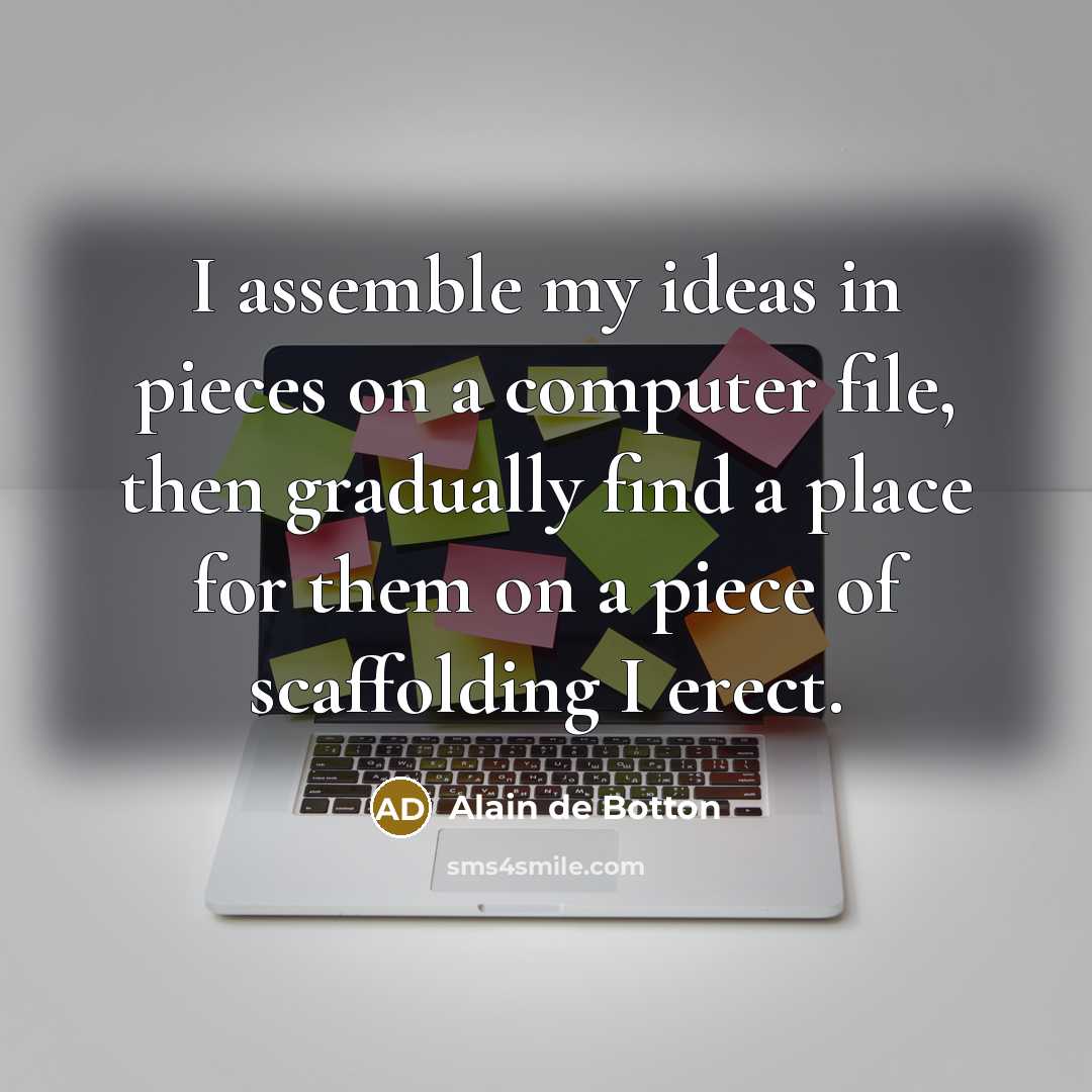 “I assemble my ideas in pieces on a computer file, then gradually find a place for them on a piece of scaffolding I erect.” quote by Alain de Botton
