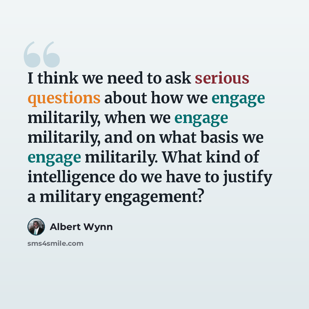 “I think we need to ask serious questions about how we engage militarily, when we engage militarily, and on what basis we engage militarily. What kind of intelligence do we have to justify a military engagement?” quote by Albert Wynn