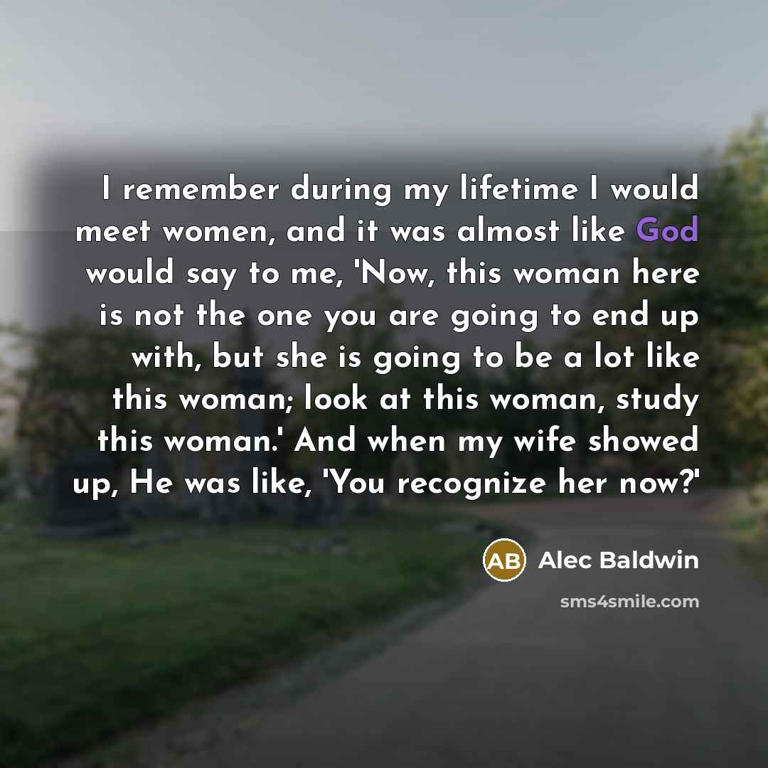 “I remember during my lifetime I would meet women, and it was almost like God would say to me, 'Now, this woman here is not the one you are going to end up with, but she is going to be a lot like this woman; look at this woman, study this woman.' And when my wife showed up, He was like, 'You…” quote by Alec Baldwin