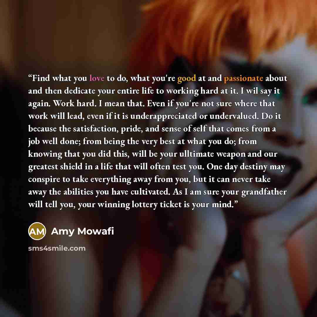 “Find what you love to do, what you're good at and passionate about and then dedicate your entire life to working hard at it. I wil say it again. Work hard. I mean that. Even if you're not sure where that work will lead, even if it is underappreciated or undervalued. Do it because the satisfaction…” quote by Amy Mowafi