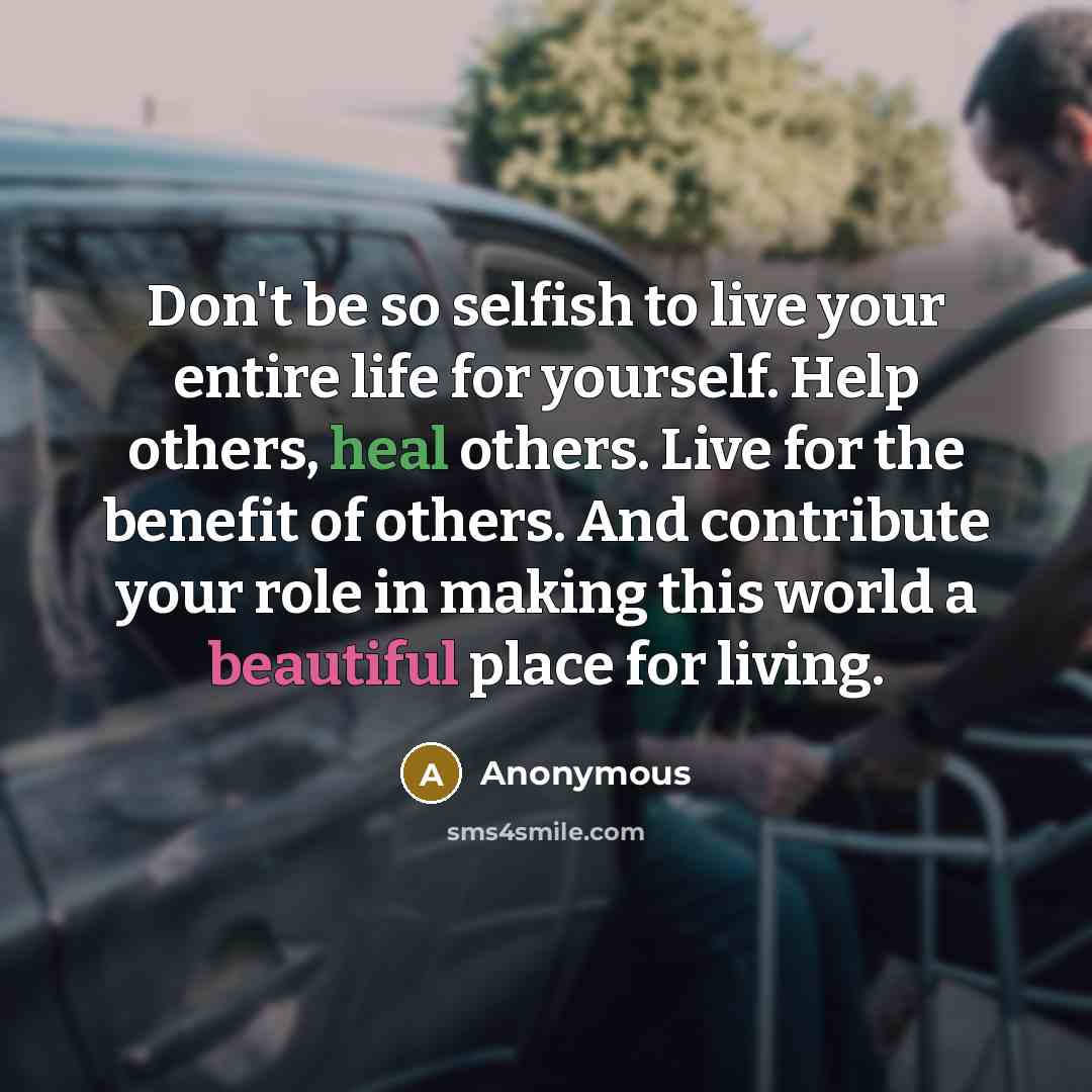 “Don't be so selfish to live your entire life for yourself. Help others, heal others. Live for the benefit of others. And contribute your role in making this world a beautiful place for living.” quote by Anonymous