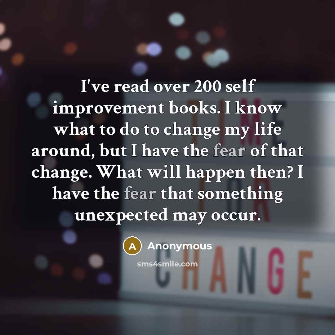 “I've read over 200 self improvement books. I know what to do to change my life around, but I have the fear of that change. What will happen then? I have the fear that something unexpected may occur.” quote by Anonymous