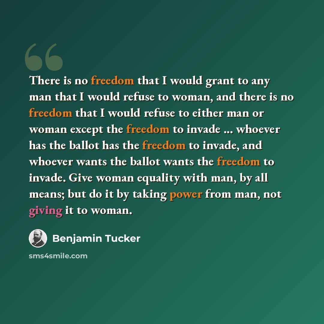 “There is no freedom that I would grant to any man that I would refuse to woman, and there is no freedom that I would refuse to either man or woman except the freedom to invade ... whoever has the ballot has the freedom to invade, and whoever wants the ballot wants the freedom to invade. Give woman…” quote by Benjamin Tucker