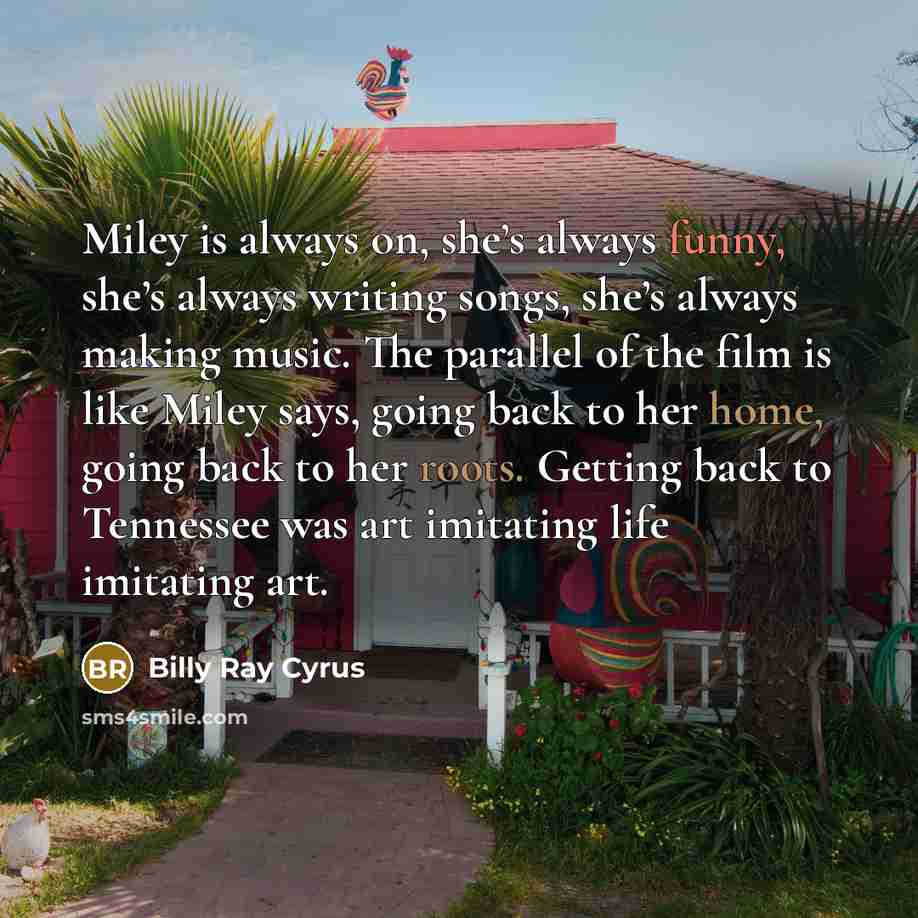 “Miley is always on, she’s always funny, she’s always writing songs, she’s always making music. The parallel of the film is like Miley says, going back to her home, going back to her roots. Getting back to Tennessee was art imitating life imitating art.” quote by Billy Ray Cyrus
