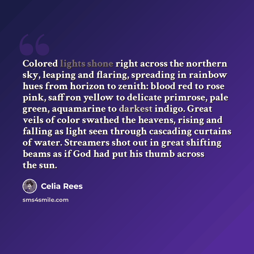 “Colored lights shone right across the northern sky, leaping and flaring, spreading in rainbow hues from horizon to zenith: blood red to rose pink, saffron yellow to delicate primrose, pale green, aquamarine to darkest indigo. Great veils of color swathed the heavens, rising and falling as light…” quote by Celia Rees