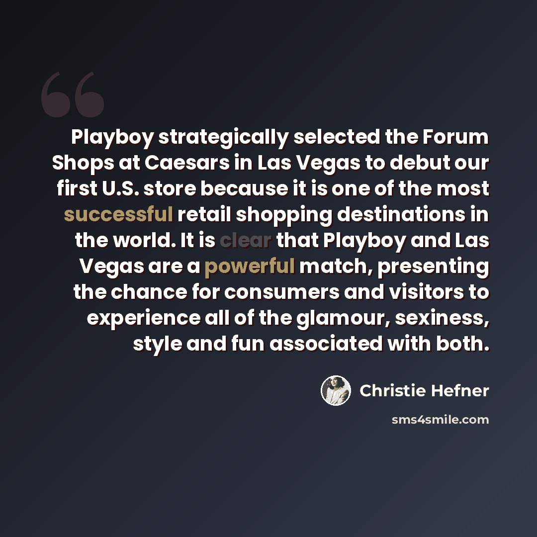 “Playboy strategically selected the Forum Shops at Caesars in Las Vegas to debut our first U.S. store because it is one of the most successful retail shopping destinations in the world. It is clear that Playboy and Las Vegas are a powerful match, presenting the chance for consumers and visitors to…” quote by Christie Hefner