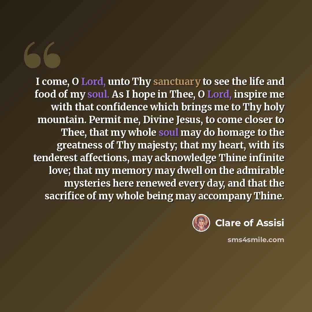 “I come, O Lord, unto Thy sanctuary to see the life and food of my soul. As I hope in Thee, O Lord, inspire me with that confidence which brings me to Thy holy mountain. Permit me, Divine Jesus, to come closer to Thee, that my whole soul may do homage to the greatness of Thy majesty; that my heart…” quote by Clare of Assisi