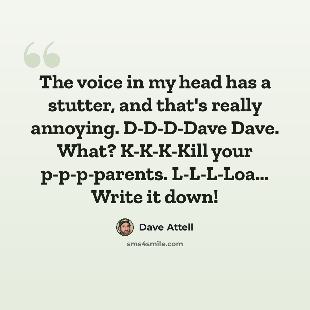 “The voice in my head has a stutter, and that's really annoying. D-D-D-Dave Dave. What? K-K-K-Kill your p-p-p-parents. L-L-L-Loa... Write it down!” quote by Dave Attell