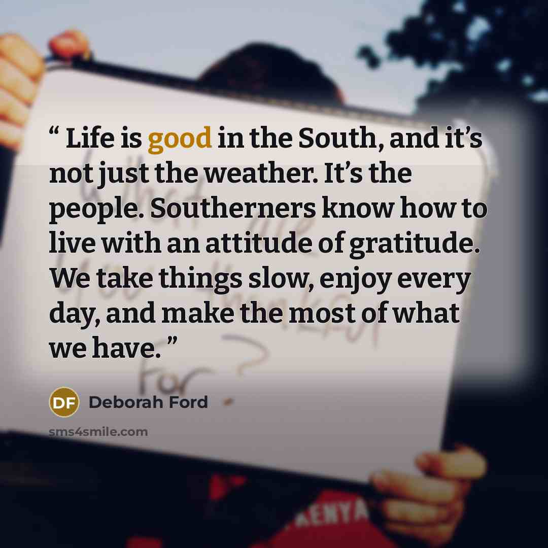 “Life is good in the South, and it’s not just the weather. It’s the people. Southerners know how to live with an attitude of gratitude. We take things slow, enjoy every day, and make the most of what we have.” quote by Deborah Ford