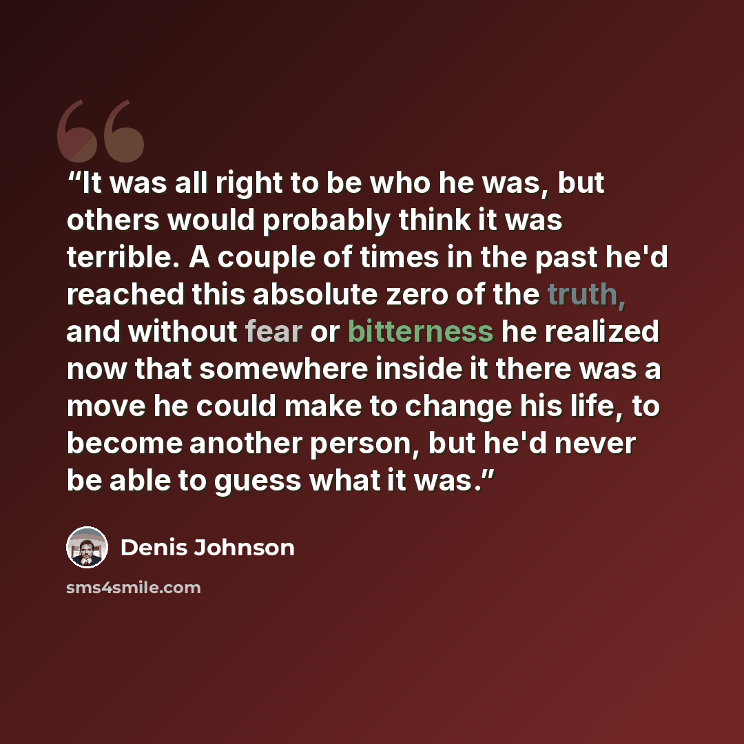 “It was all right to be who he was, but others would probably think it was terrible. A couple of times in the past he'd reached this absolute zero of the truth, and without fear or bitterness he realized now that somewhere inside it there was a move he could make to change his life, to become…” quote by Denis Johnson