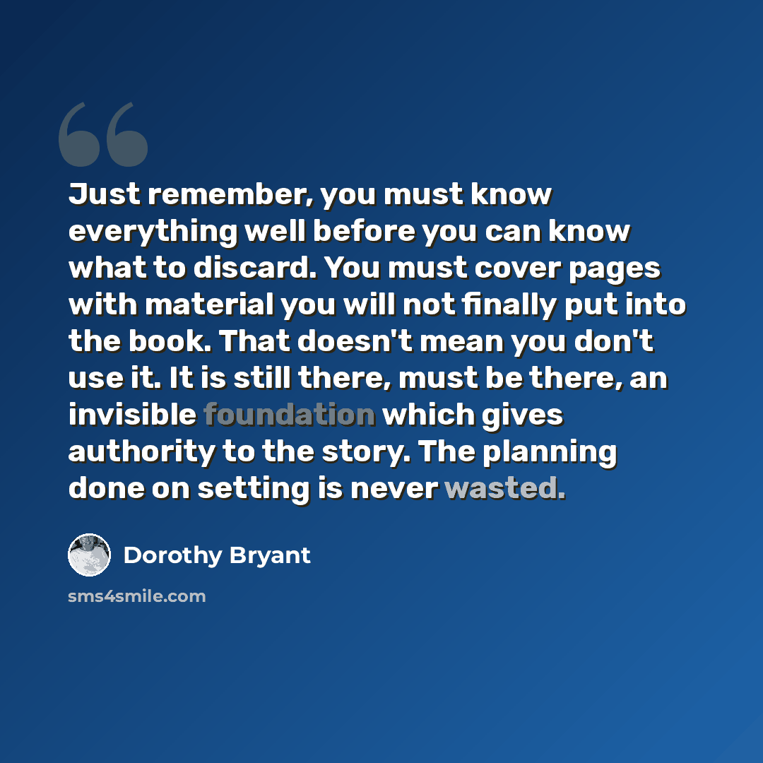 “Just remember, you must know everything well before you can know what to discard. You must cover pages with material you will not finally put into the book. That doesn't mean you don't use it. It is still there, must be there, an invisible foundation which gives authority to the story. The…” quote by Dorothy Bryant