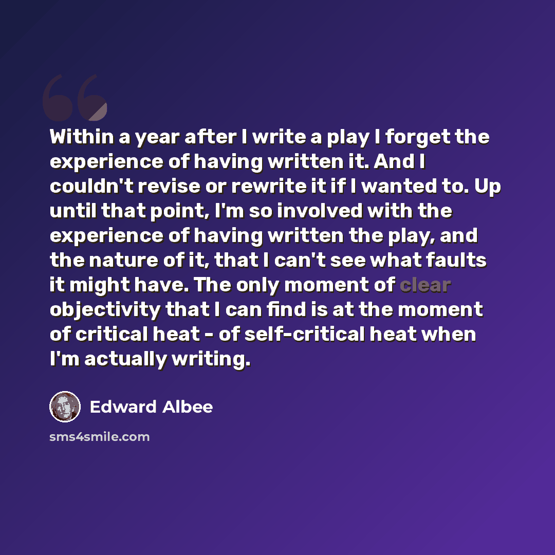 “Within a year after I write a play I forget the experience of having written it. And I couldn't revise or rewrite it if I wanted to. Up until that point, I'm so involved with the experience of having written the play, and the nature of it, that I can't see what faults it might have. The only…” quote by Edward Albee