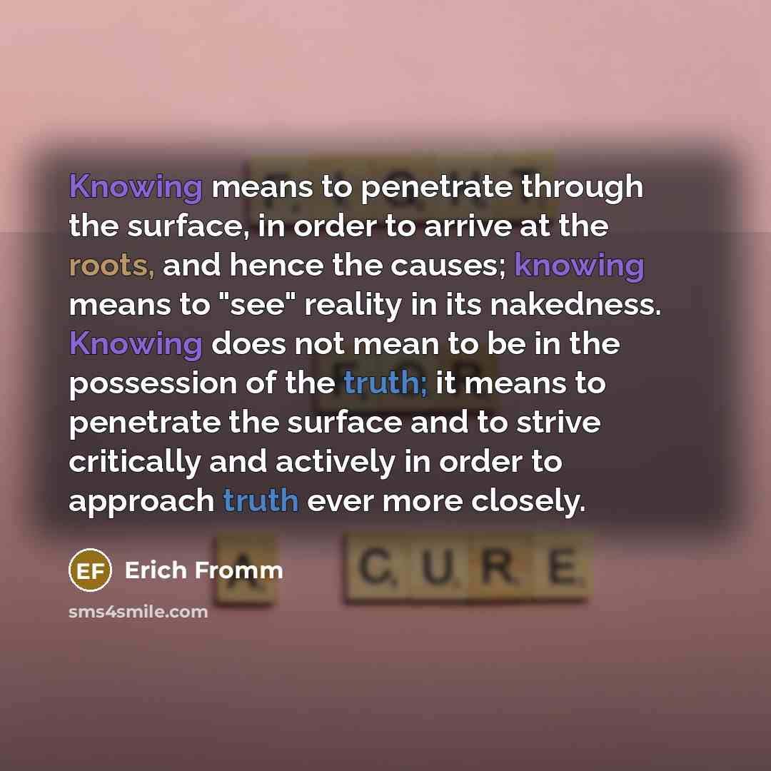 “Knowing means to penetrate through the surface, in order to arrive at the roots, and hence the causes; knowing means to "see" reality in its nakedness. Knowing does not mean to be in the possession of the truth; it means to penetrate the surface and to strive critically and actively in order to…” quote by Erich Fromm