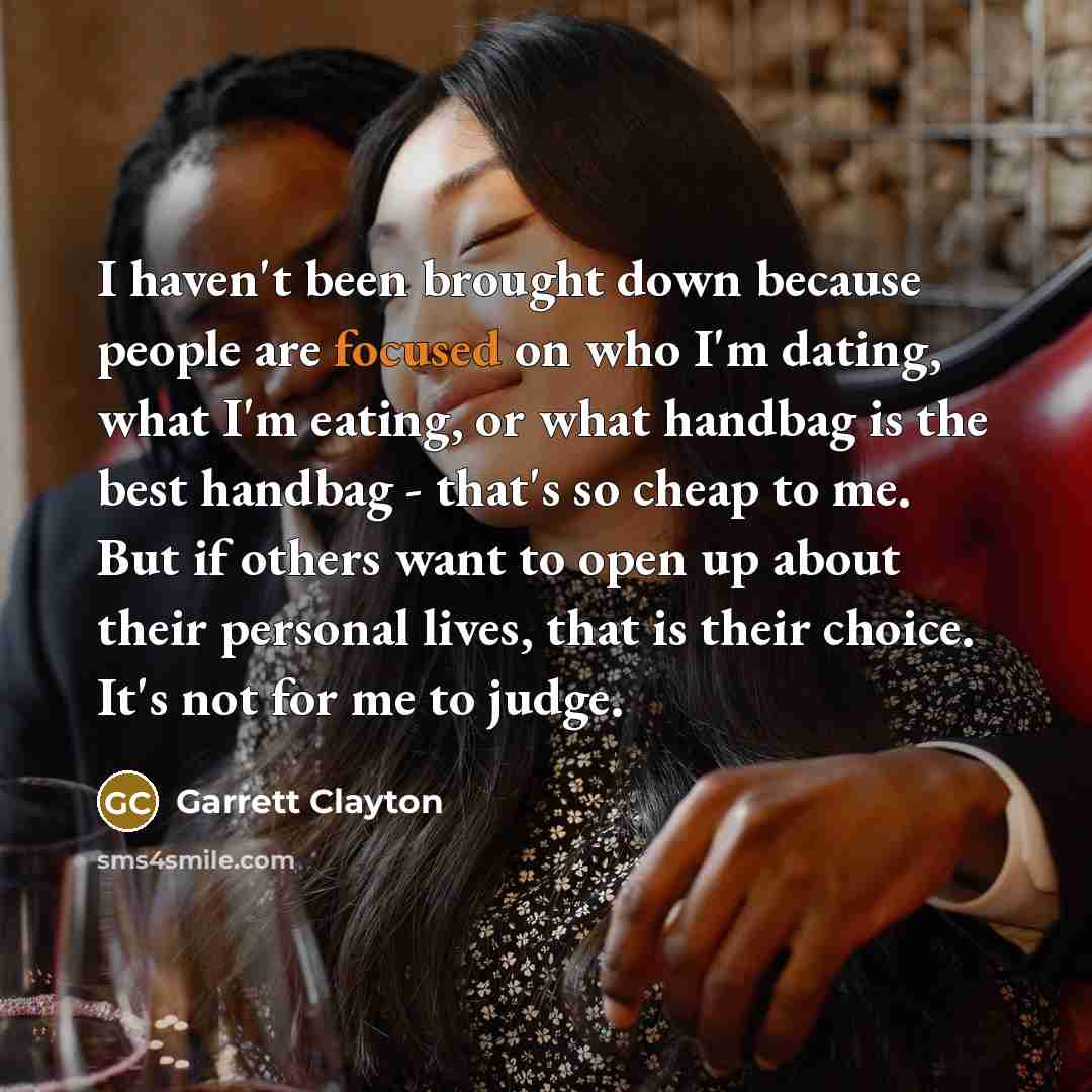 “I haven't been brought down because people are focused on who I'm dating, what I'm eating, or what handbag is the best handbag - that's so cheap to me. But if others want to open up about their personal lives, that is their choice. It's not for me to judge.” quote by Garrett Clayton