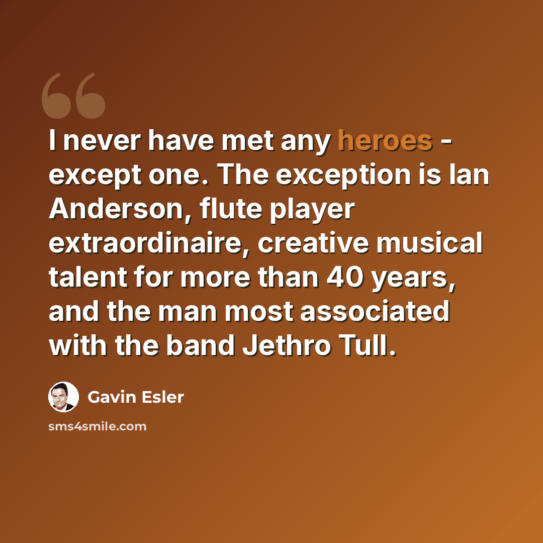 “I never have met any heroes - except one. The exception is Ian Anderson, flute player extraordinaire, creative musical talent for more than 40 years, and the man most associated with the band Jethro Tull.” quote by Gavin Esler