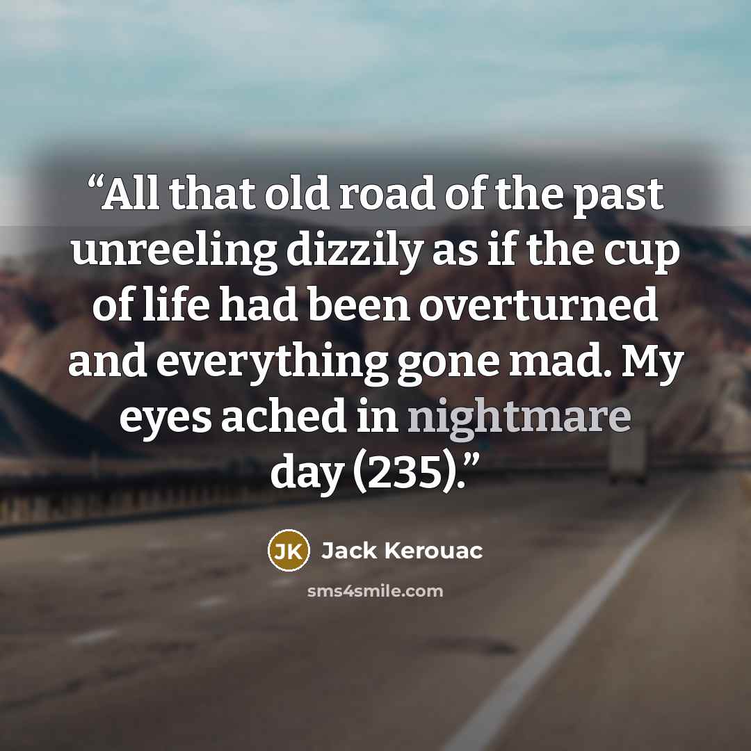 “All that old road of the past unreeling dizzily as if the cup of life had been overturned and everything gone mad. My eyes ached in nightmare day (235).” quote by Jack Kerouac