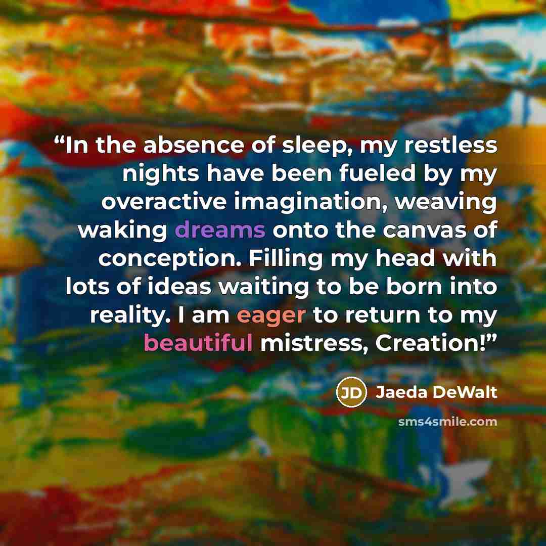 “In the absence of sleep, my restless nights have been fueled by my overactive imagination, weaving waking dreams onto the canvas of conception. Filling my head with lots of ideas waiting to be born into reality. I am eager to return to my beautiful mistress, Creation!” quote by Jaeda DeWalt