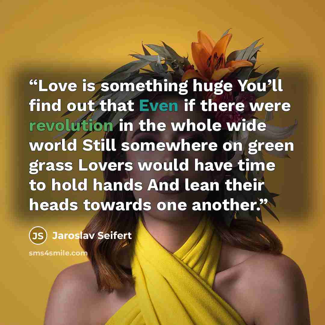 “Love is something huge You’ll find out that Even if there were revolution in the whole wide world Still somewhere on green grass Lovers would have time to hold hands And lean their heads towards one another.” quote by Jaroslav Seifert