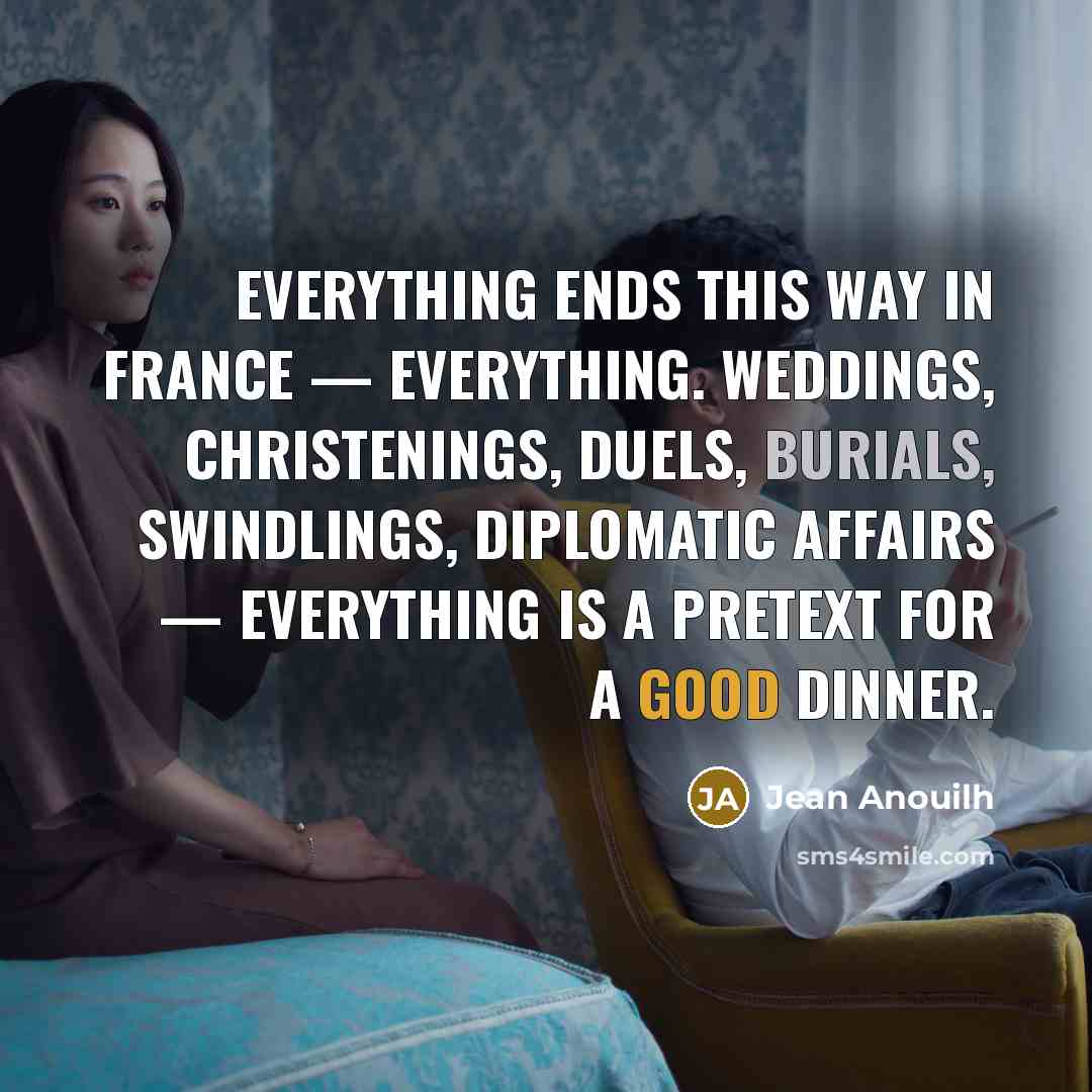 “Everything ends this way in France — everything. Weddings, christenings, duels, burials, swindlings, diplomatic affairs — everything is a pretext for a good dinner.” quote by Jean Anouilh