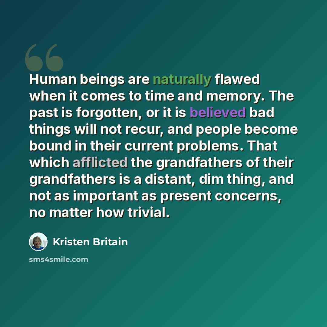 “Human beings are naturally flawed when it comes to time and memory. The past is forgotten, or it is believed bad things will not recur, and people become bound in their current problems. That which afflicted the grandfathers of their grandfathers is a distant, dim thing, and not as important as…” quote by Kristen Britain