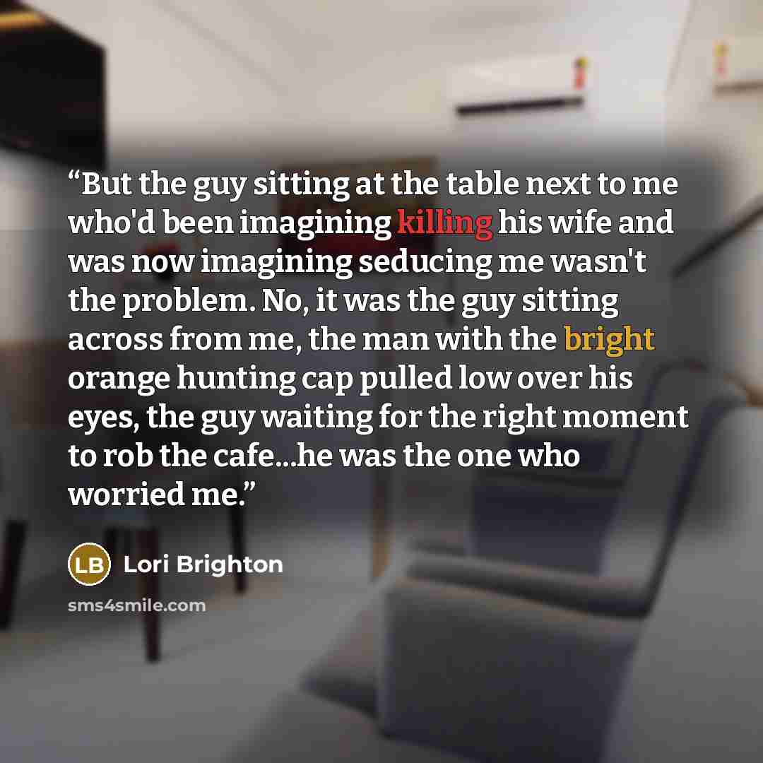 “But the guy sitting at the table next to me who'd been imagining killing his wife and was now imagining seducing me wasn't the problem. No, it was the guy sitting across from me, the man with the bright orange hunting cap pulled low over his eyes, the guy waiting for the right moment to rob the…” quote by Lori Brighton
