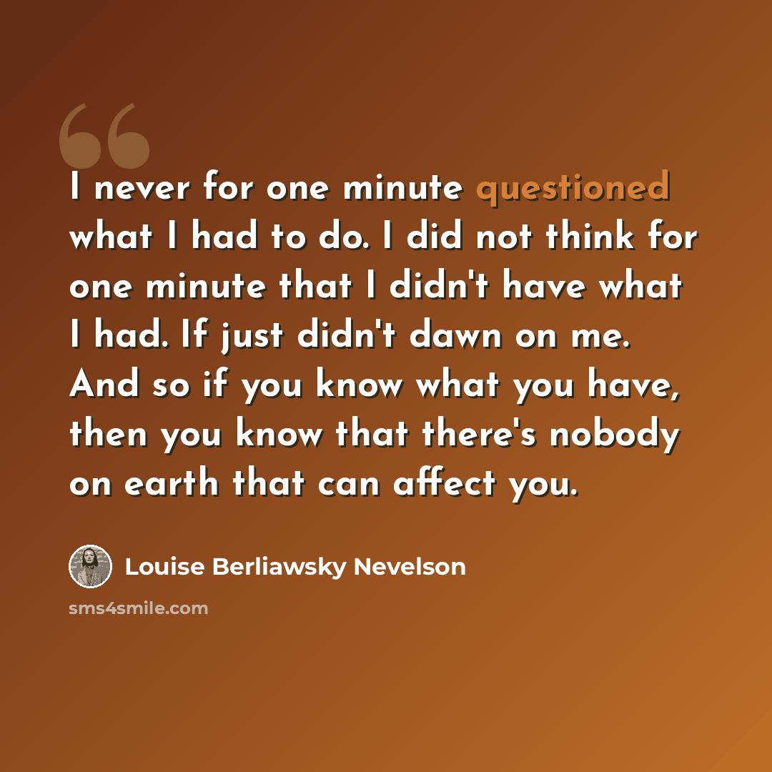 “I never for one minute questioned what I had to do. I did not think for one minute that I didn't have what I had. If just didn't dawn on me. And so if you know what you have, then you know that there's nobody on earth that can affect you.” quote by Louise Berliawsky Nevelson