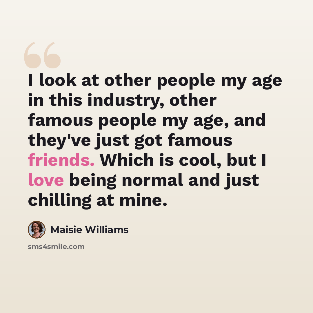 “I look at other people my age in this industry, other famous people my age, and they've just got famous friends. Which is cool, but I love being normal and just chilling at mine.” quote by Maisie Williams