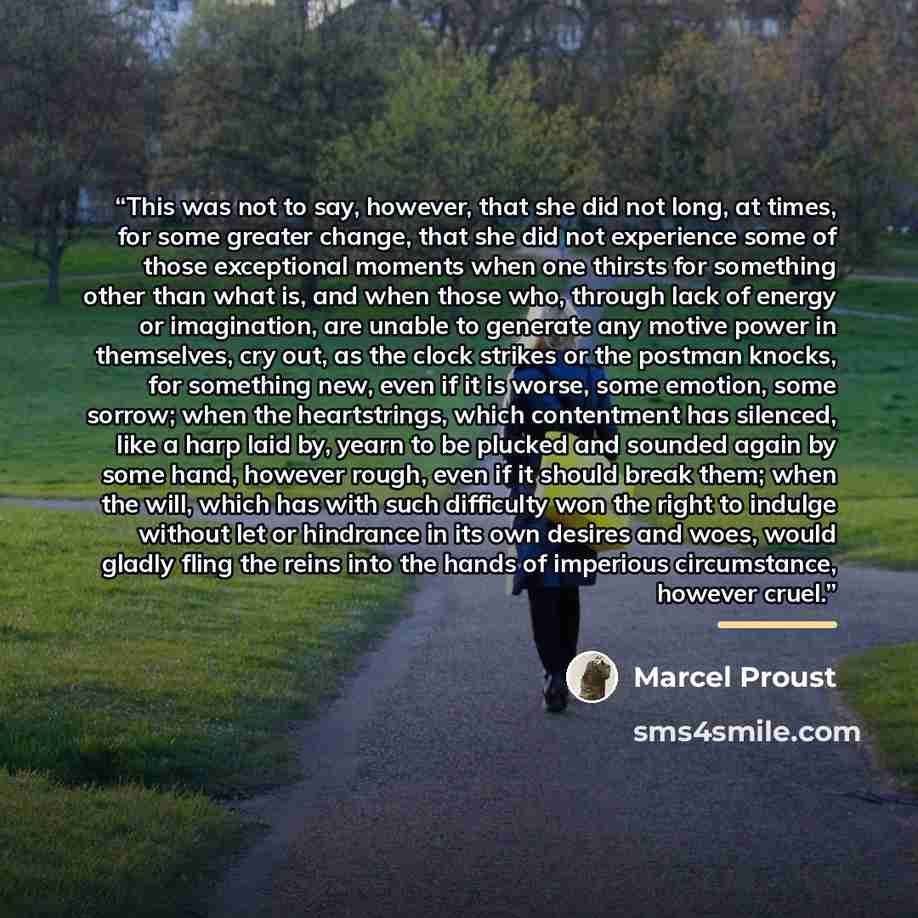 “This was not to say, however, that she did not long, at times, for some greater change, that she did not experience some of those exceptional moments when one thirsts for something other than what is, and when those who, through lack of energy or imagination, are unable to generate any motive…” quote by Marcel Proust