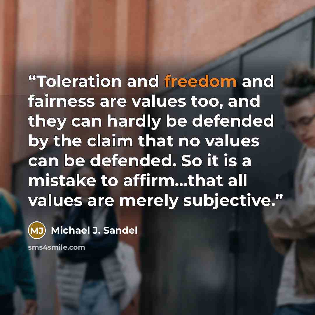 “Toleration and freedom and fairness are values too, and they can hardly be defended by the claim that no values can be defended. So it is a mistake to affirm...that all values are merely subjective.” quote by Michael J. Sandel