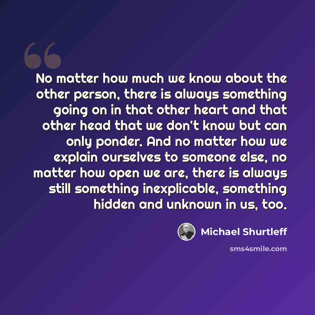“No matter how much we know about the other person, there is always something going on in that other heart and that other head that we don't know but can only ponder. And no matter how we explain ourselves to someone else, no matter how open we are, there is always still something inexplicable…” quote by Michael Shurtleff