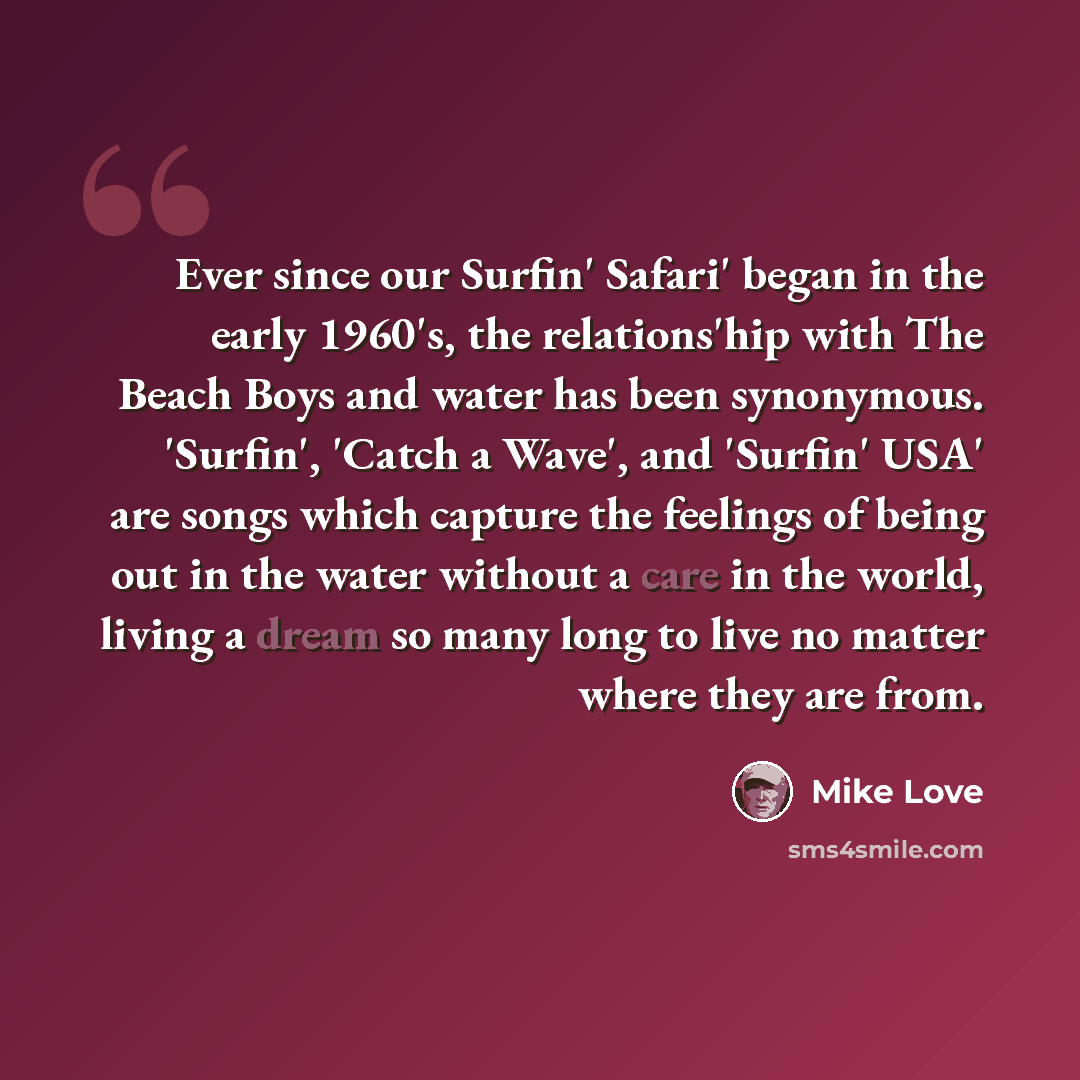 “Ever since our Surfin' Safari' began in the early 1960's, the relations'hip with The Beach Boys and water has been synonymous. 'Surfin', 'Catch a Wave', and 'Surfin' USA' are songs which capture the feelings of being out in the water without a care in the world, living a dream so many long to live…” quote by Mike Love