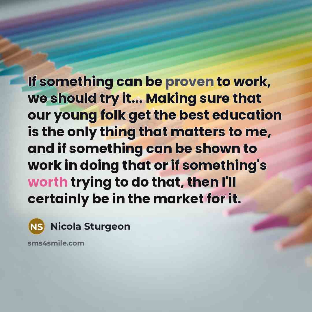 “If something can be proven to work, we should try it... Making sure that our young folk get the best education is the only thing that matters to me, and if something can be shown to work in doing that or if something's worth trying to do that, then I'll certainly be in the market for it.” quote by Nicola Sturgeon