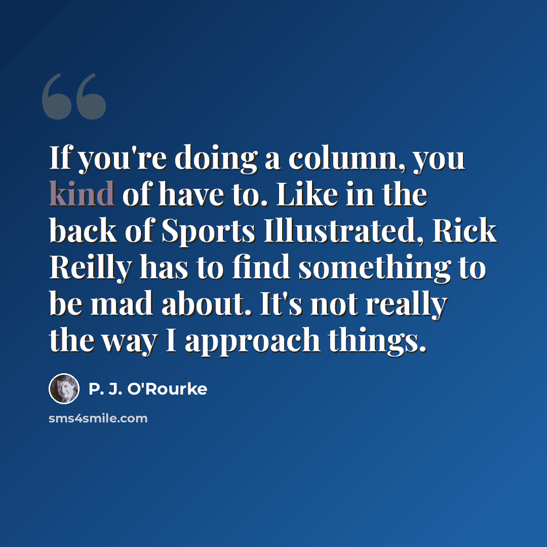 “If you're doing a column, you kind of have to. Like in the back of Sports Illustrated, Rick Reilly has to find something to be mad about. It's not really the way I approach things.” quote by P. J. O'Rourke