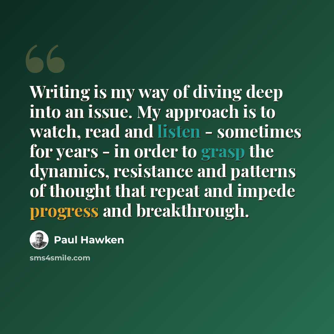 “Writing is my way of diving deep into an issue. My approach is to watch, read and listen - sometimes for years - in order to grasp the dynamics, resistance and patterns of thought that repeat and impede progress and breakthrough.” quote by Paul Hawken