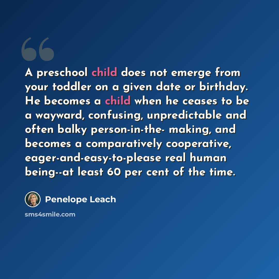 “A preschool child does not emerge from your toddler on a given date or birthday. He becomes a child when he ceases to be a wayward, confusing, unpredictable and often balky person-in-the- making, and becomes a comparatively cooperative, eager-and-easy-to-please real human being--at least 60 per…” quote by Penelope Leach