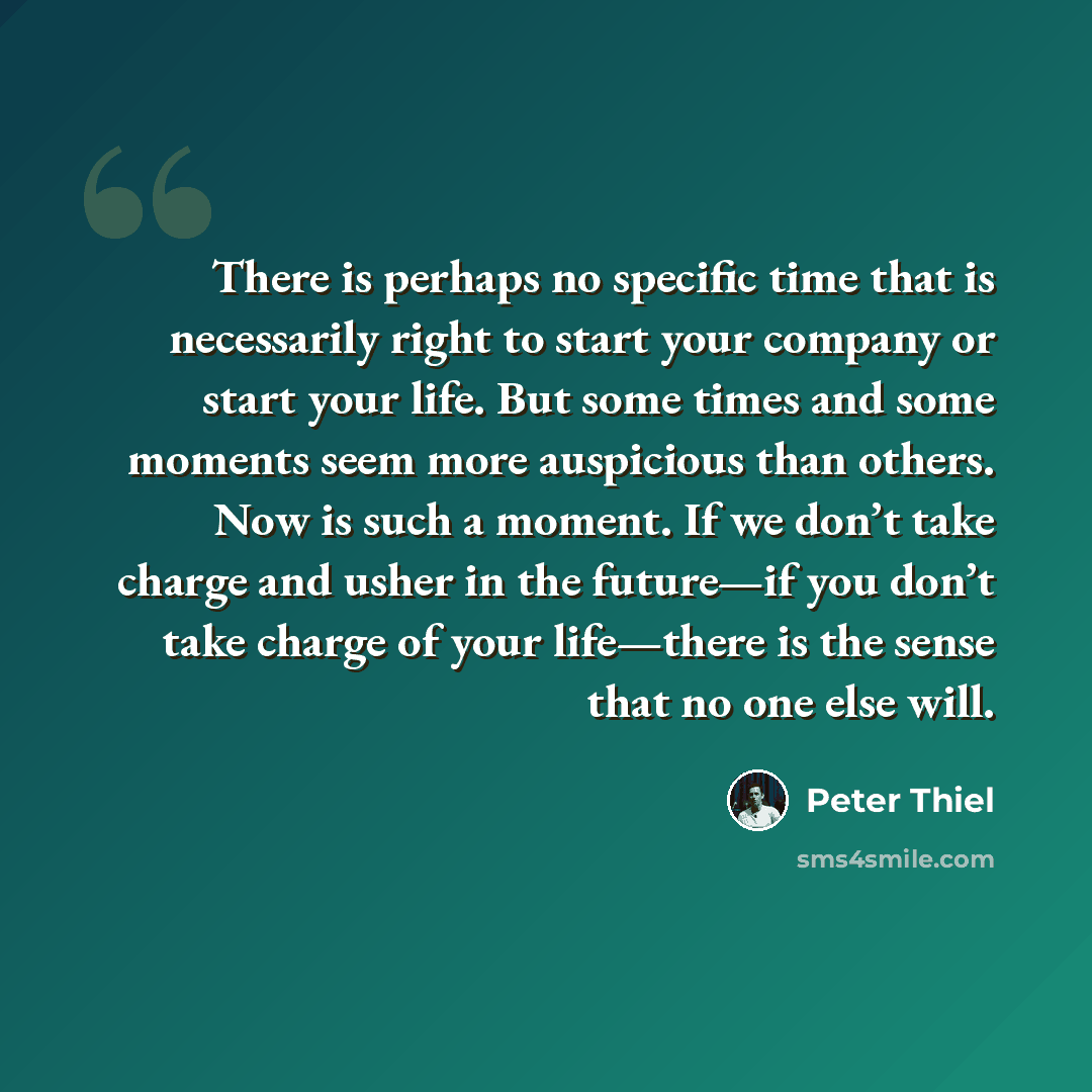 “There is perhaps no specific time that is necessarily right to start your company or start your life. But some times and some moments seem more auspicious than others. Now is such a moment. If we don’t take charge and usher in the future—if you don’t take charge of your life—there is the sense…” quote by Peter Thiel