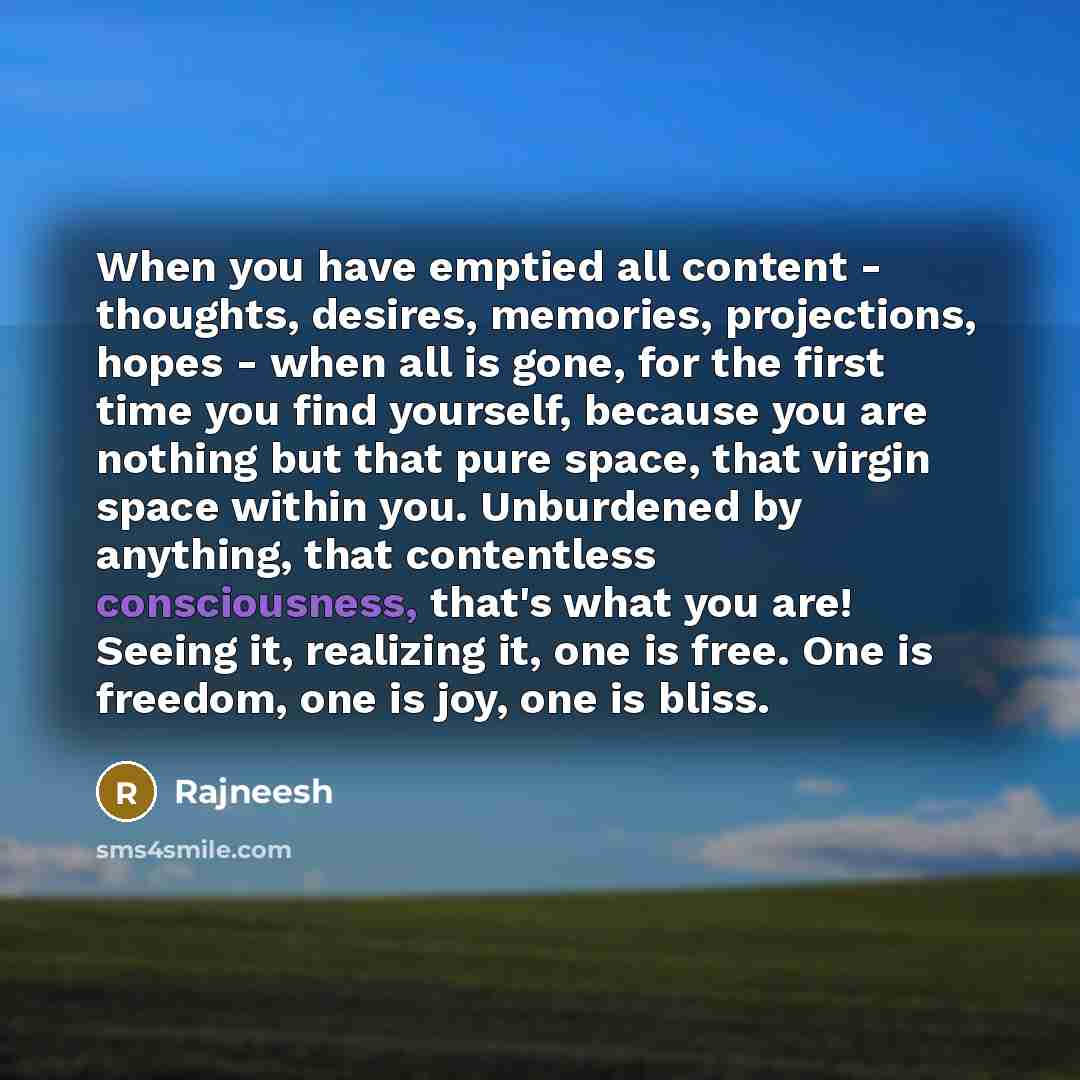 “When you have emptied all content - thoughts, desires, memories, projections, hopes - when all is gone, for the first time you find yourself, because you are nothing but that pure space, that virgin space within you. Unburdened by anything, that contentless consciousness, that's what you are!…” quote by Rajneesh