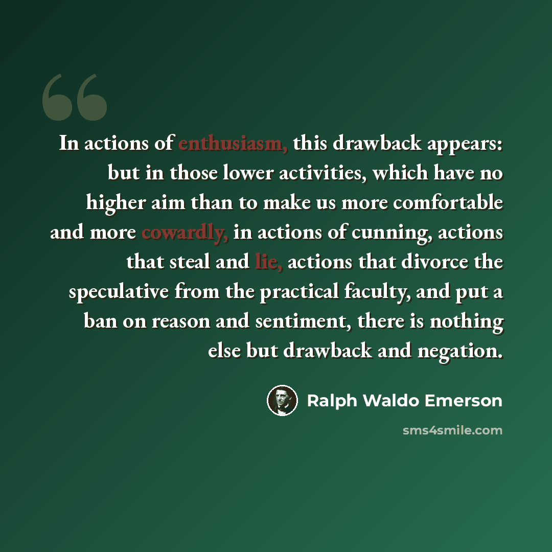 “In actions of enthusiasm, this drawback appears: but in those lower activities, which have no higher aim than to make us more comfortable and more cowardly, in actions of cunning, actions that steal and lie, actions that divorce the speculative from the practical faculty, and put a ban on reason…” quote by Ralph Waldo Emerson