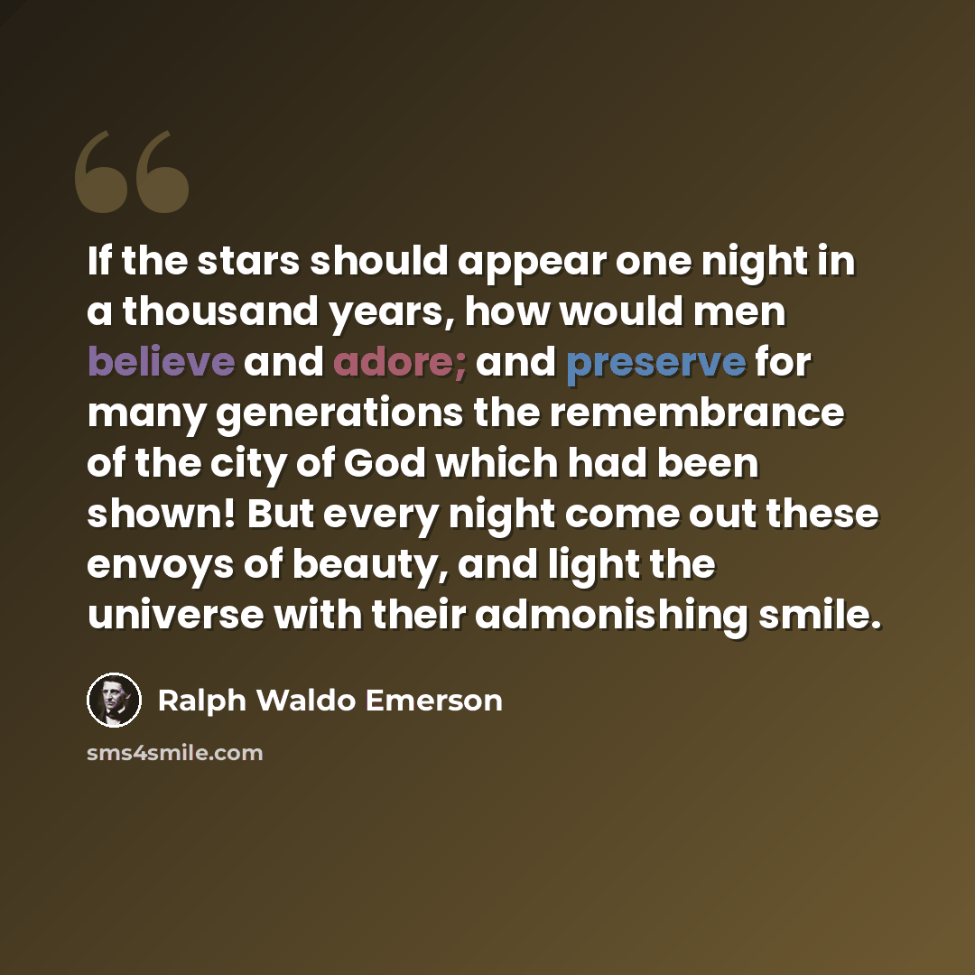 “If the stars should appear one night in a thousand years, how would men believe and adore; and preserve for many generations the remembrance of the city of God which had been shown! But every night come out these envoys of beauty, and light the universe with their admonishing smile.” quote by Ralph Waldo Emerson