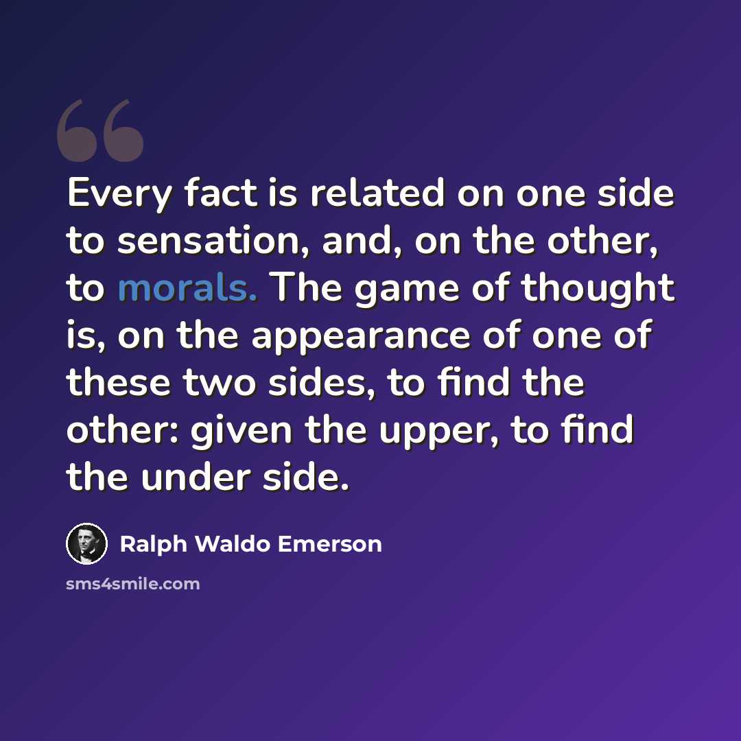 “Every fact is related on one side to sensation, and, on the other, to morals. The game of thought is, on the appearance of one of these two sides, to find the other: given the upper, to find the under side.” quote by Ralph Waldo Emerson