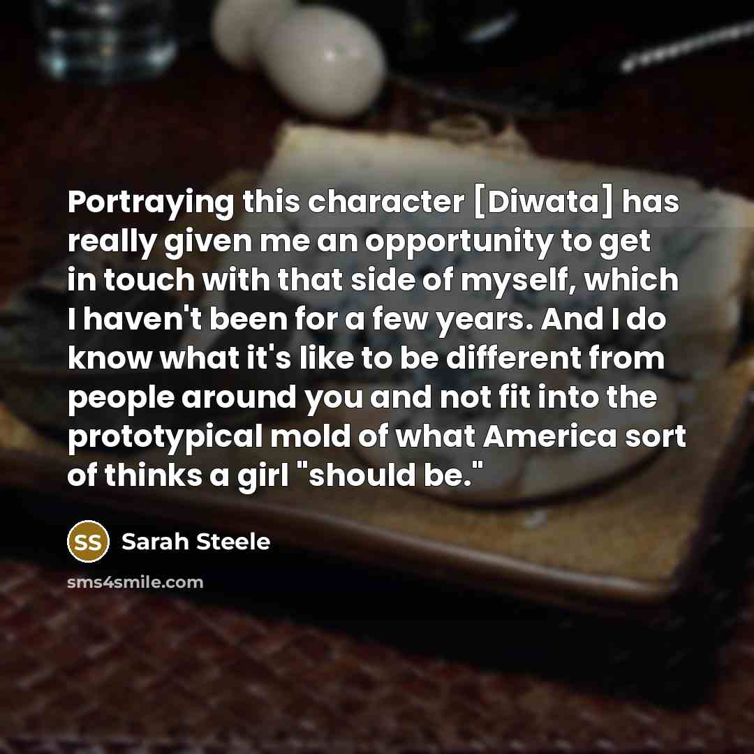 “Portraying this character [Diwata] has really given me an opportunity to get in touch with that side of myself, which I haven't been for a few years. And I do know what it's like to be different from people around you and not fit into the prototypical mold of what America sort of thinks a girl…” quote by Sarah Steele