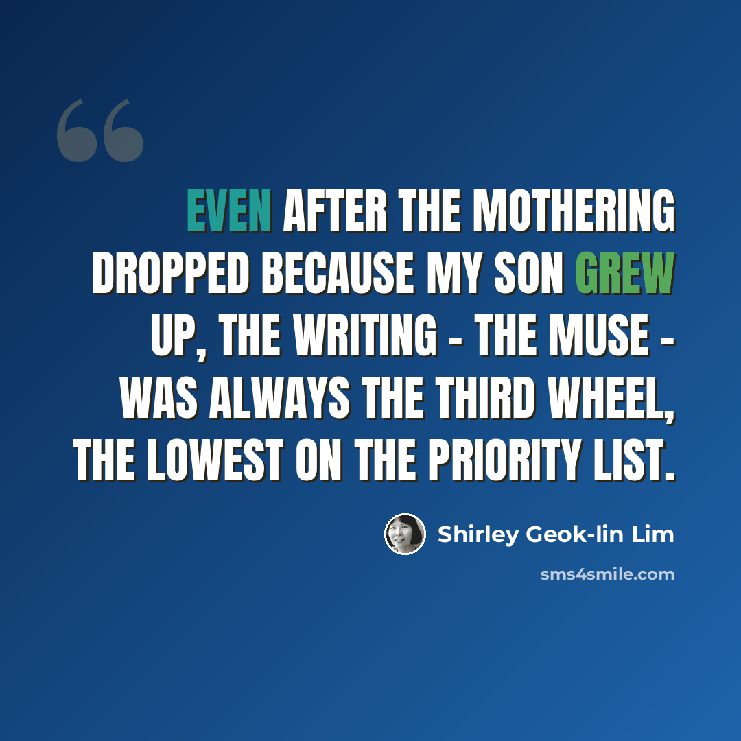 “Even after the mothering dropped because my son grew up, the writing - the muse - was always the third wheel, the lowest on the priority list.” quote by Shirley Geok-lin Lim