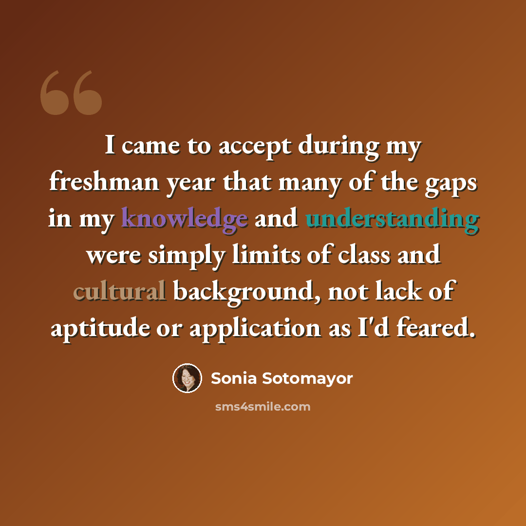 “I came to accept during my freshman year that many of the gaps in my knowledge and understanding were simply limits of class and cultural background, not lack of aptitude or application as I'd feared.” quote by Sonia Sotomayor